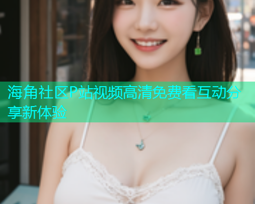 海角社区P站视频高清免费看互动分享新体验