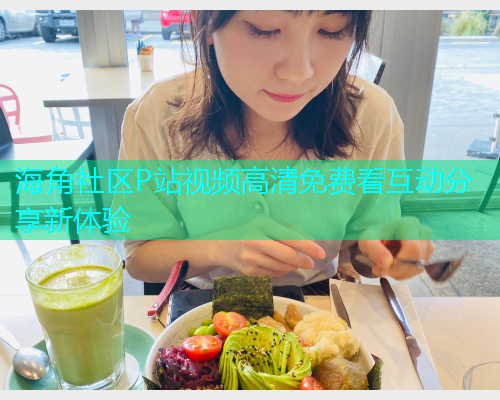 海角社区P站视频高清免费看互动分享新体验