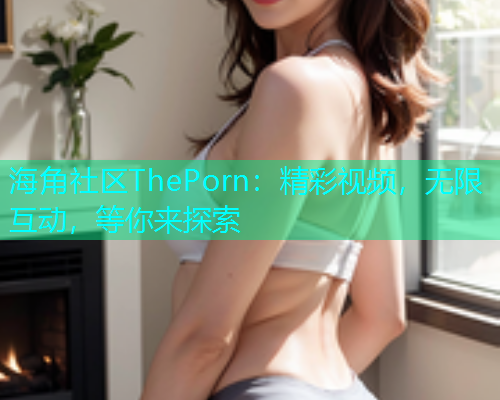 海角社区ThePorn：精彩视频，无限互动，等你来探索