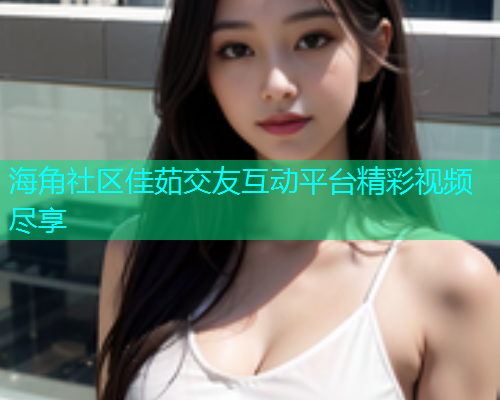 海角社区佳茹交友互动平台精彩视频尽享