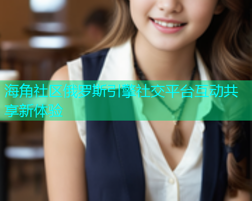 海角社区俄罗斯引擎社交平台互动共享新体验
