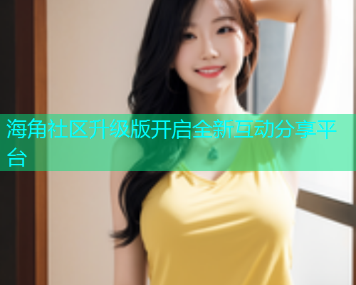 海角社区升级版开启全新互动分享平台