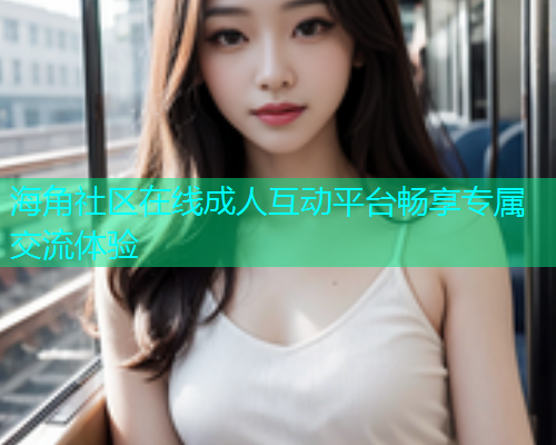 海角社区在线成人互动平台畅享专属交流体验