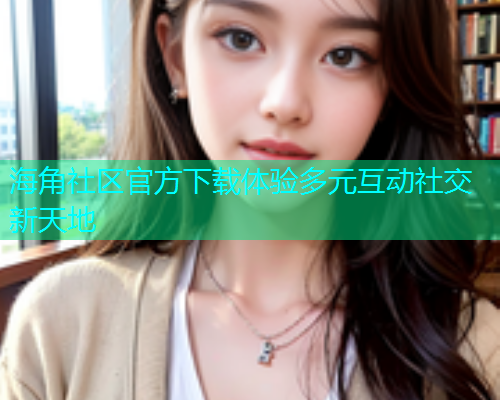 海角社区官方下载体验多元互动社交新天地