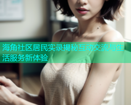 海角社区居民实录揭秘互动交流与生活服务新体验