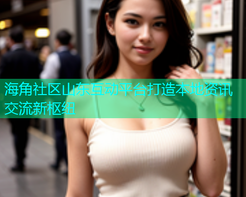海角社区山东互动平台打造本地资讯交流新枢纽