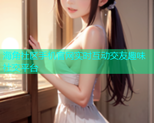 海角社区手机官网实时互动交友趣味社交平台