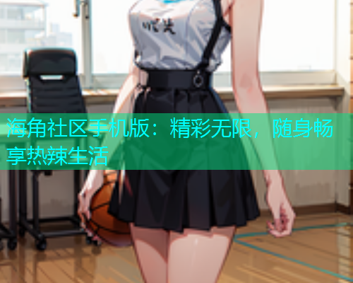 海角社区手机版：精彩无限，随身畅享热辣生活
