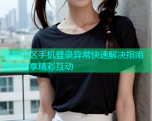 海角社区手机登录异常快速解决指南助你畅享精彩互动