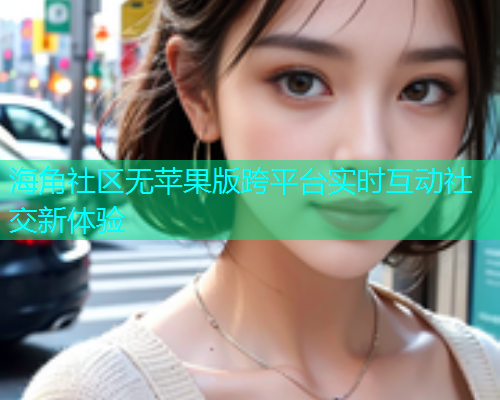 海角社区无苹果版跨平台实时互动社交新体验