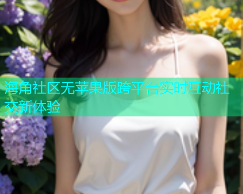 海角社区无苹果版跨平台实时互动社交新体验