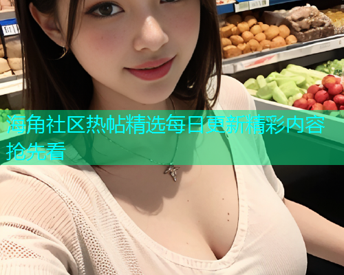 海角社区热帖精选每日更新精彩内容抢先看