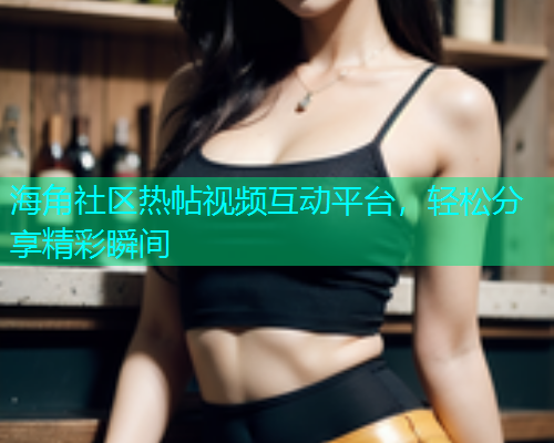海角社区热帖视频互动平台，轻松分享精彩瞬间