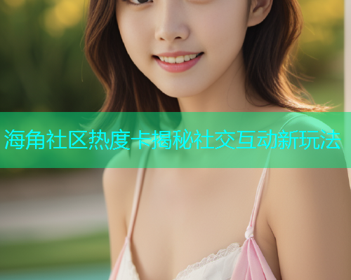 海角社区热度卡揭秘社交互动新玩法