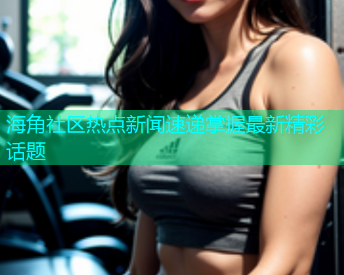 海角社区热点新闻速递掌握最新精彩话题